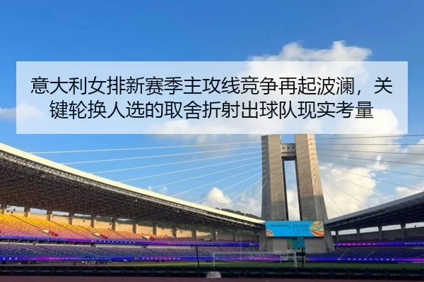 意大利女排新赛季主攻线竞争再起波澜，关键轮换人选的取舍折射出球队现实考量